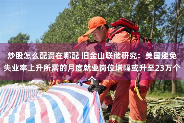 炒股怎么配资在哪配 旧金山联储研究：美国避免失业率上升所需的月度就业岗位增幅或升至23万个