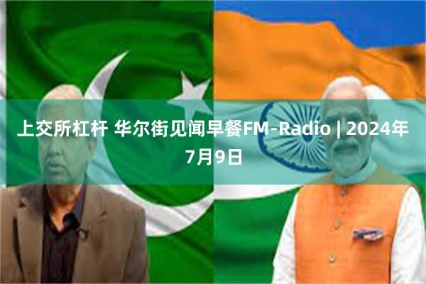 上交所杠杆 华尔街见闻早餐FM-Radio | 2024年7月9日