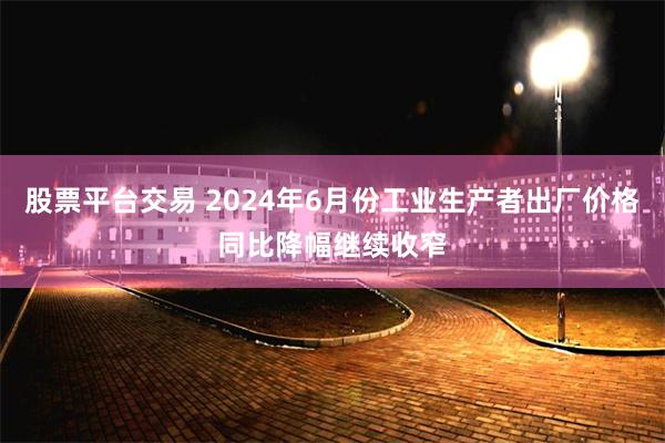 股票平台交易 2024年6月份工业生产者出厂价格同比降幅继续收窄