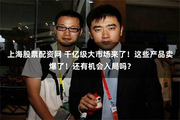 上海股票配资网 千亿级大市场来了！这些产品卖爆了！还有机会入局吗？