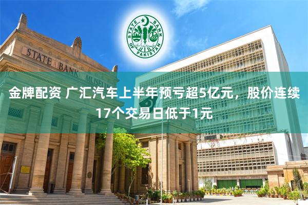 金牌配资 广汇汽车上半年预亏超5亿元，股价连续17个交易日低于1元