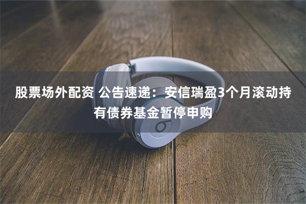 股票场外配资 公告速递：安信瑞盈3个月滚动持有债券基金暂停申购