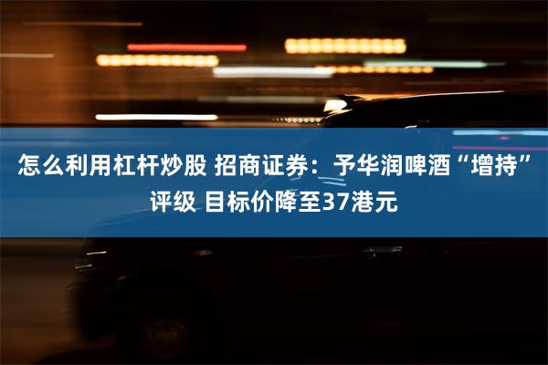 怎么利用杠杆炒股 招商证券：予华润啤酒“增持”评级 目标价降至37港元