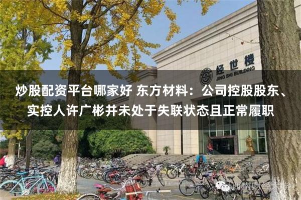 炒股配资平台哪家好 东方材料：公司控股股东、实控人许广彬并未处于失联状态且正常履职