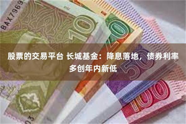 股票的交易平台 长城基金：降息落地，债券利率多创年内新低