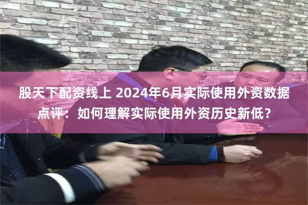 股天下配资线上 2024年6月实际使用外资数据点评：如何理解实际使用外资历史新低？