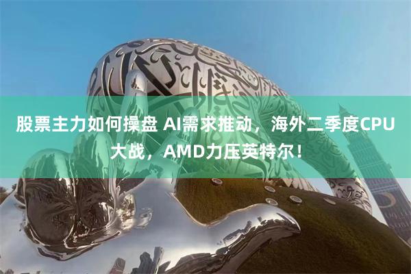 股票主力如何操盘 AI需求推动，海外二季度CPU大战，AMD力压英特尔！