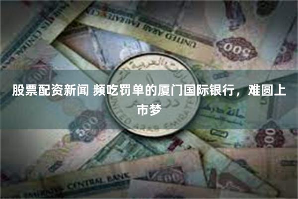 股票配资新闻 频吃罚单的厦门国际银行，难圆上市梦