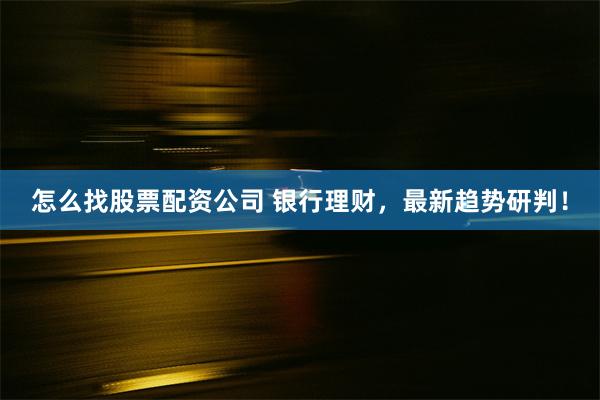 怎么找股票配资公司 银行理财，最新趋势研判！