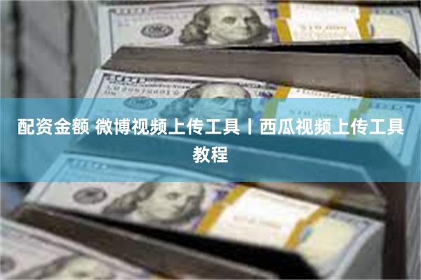 配资金额 微博视频上传工具丨西瓜视频上传工具教程