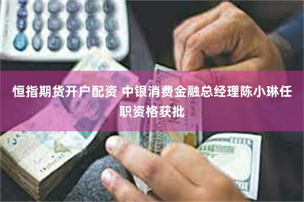 恒指期货开户配资 中银消费金融总经理陈小琳任职资格获批