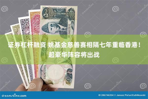 证券杠杆融资 姚基金慈善赛相隔七年重临香港！超豪华阵容将出战