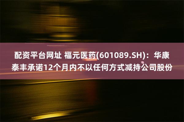 配资平台网址 福元医药(601089.SH)：华康泰丰承诺12个月内不以任何方式减持公司股份