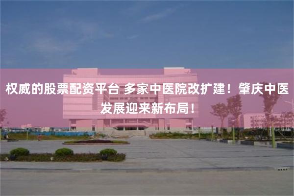 权威的股票配资平台 多家中医院改扩建！肇庆中医发展迎来新布局！