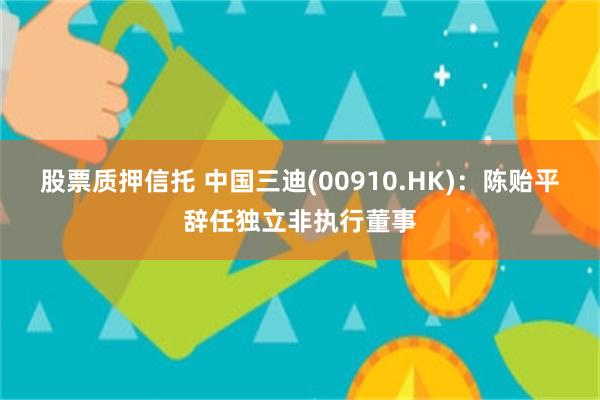 股票质押信托 中国三迪(00910.HK)：陈贻平辞任独立非执行董事