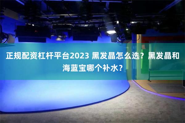 正规配资杠杆平台2023 黑发晶怎么选？黑发晶和海蓝宝哪个补水？