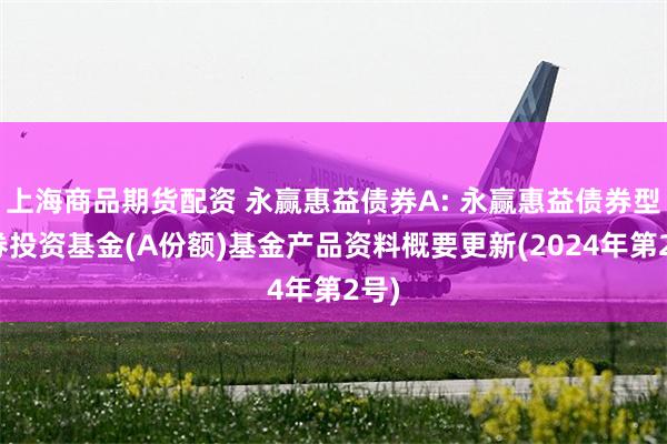 上海商品期货配资 永赢惠益债券A: 永赢惠益债券型证券投资基金(A份额)基金产品资料概要更新(2024年第2号)