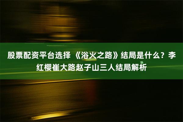 股票配资平台选择 《浴火之路》结局是什么？李红樱崔大路赵子山三人结局解析