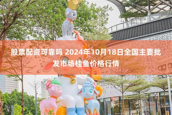 股票配资可靠吗 2024年10月18日全国主要批发市场桂鱼价格行情