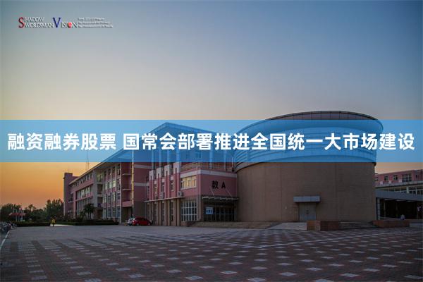 融资融券股票 国常会部署推进全国统一大市场建设