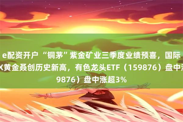 e配资开户 “铜茅”紫金矿业三季度业绩预喜，国际COMEX黄金叒创历史新高，有色龙头ETF（159876）盘中涨超3%