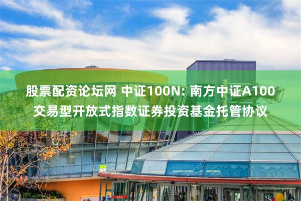 股票配资论坛网 中证100N: 南方中证A100交易型开放式指数证券投资基金托管协议