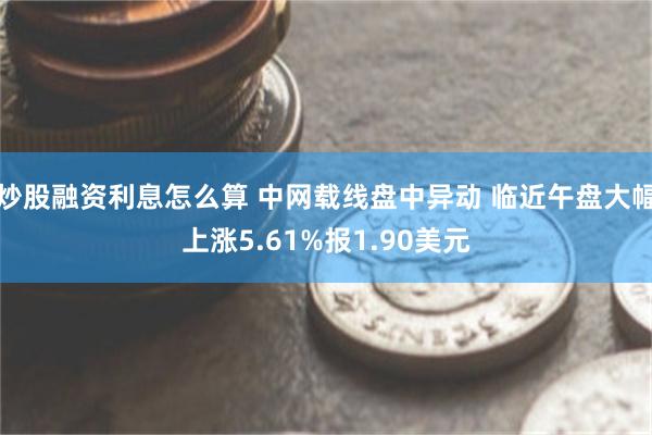 炒股融资利息怎么算 中网载线盘中异动 临近午盘大幅上涨5.61%报1.90美元