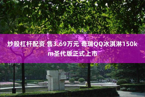 炒股杠杆配资 售3.69万元 奇瑞QQ冰淇淋150km圣代版正式上市