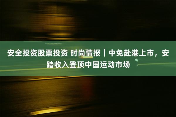 安全投资股票投资 时尚情报｜中免赴港上市，安踏收入登顶中国运动市场