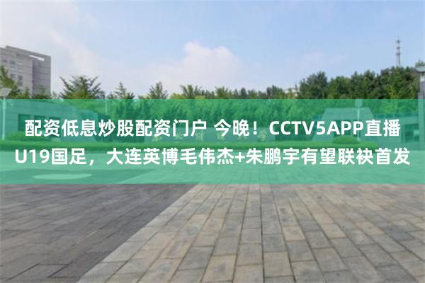 配资低息炒股配资门户 今晚！CCTV5APP直播U19国足，大连英博毛伟杰+朱鹏宇有望联袂首发