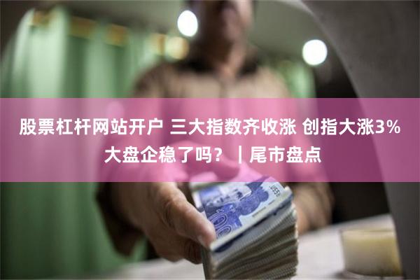 股票杠杆网站开户 三大指数齐收涨 创指大涨3% 大盘企稳了吗？｜尾市盘点