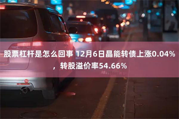 股票杠杆是怎么回事 12月6日晶能转债上涨0.04%，转股溢价率54.66%