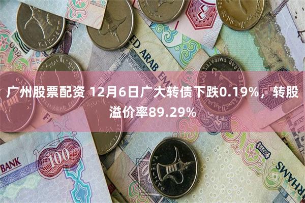 广州股票配资 12月6日广大转债下跌0.19%，转股溢价率89.29%