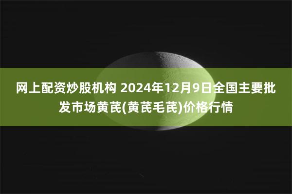 网上配资炒股机构 2024年12月9日全国主要批发市场黄芪(黄芪毛芪)价格行情