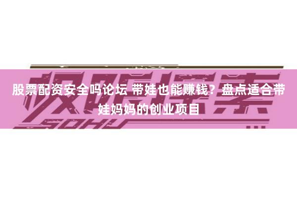 股票配资安全吗论坛 带娃也能赚钱？盘点适合带娃妈妈的创业项目