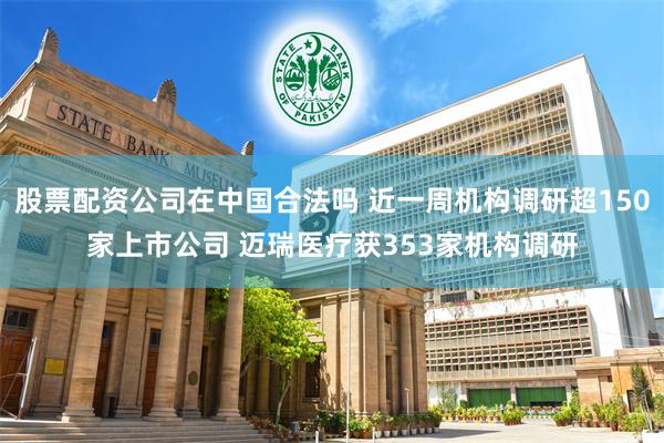 股票配资公司在中国合法吗 近一周机构调研超150家上市公司 迈瑞医疗获353家机构调研