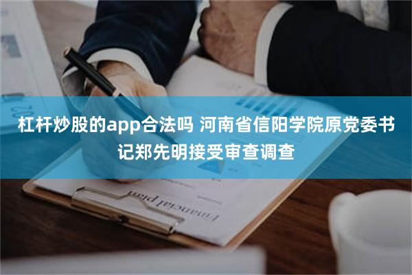 杠杆炒股的app合法吗 河南省信阳学院原党委书记郑先明接受审查调查