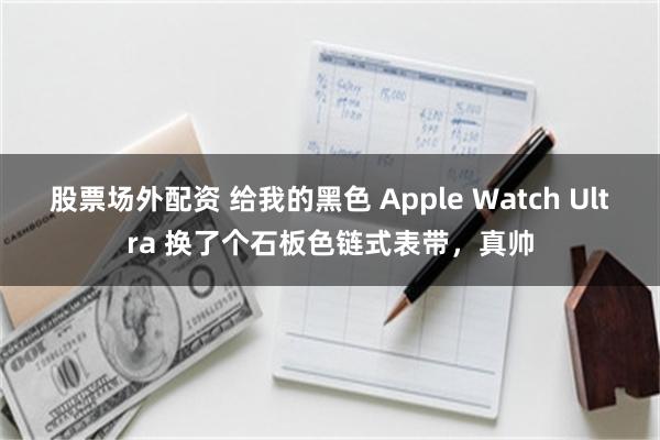 股票场外配资 给我的黑色 Apple Watch Ultra 换了个石板色链式表带，真帅